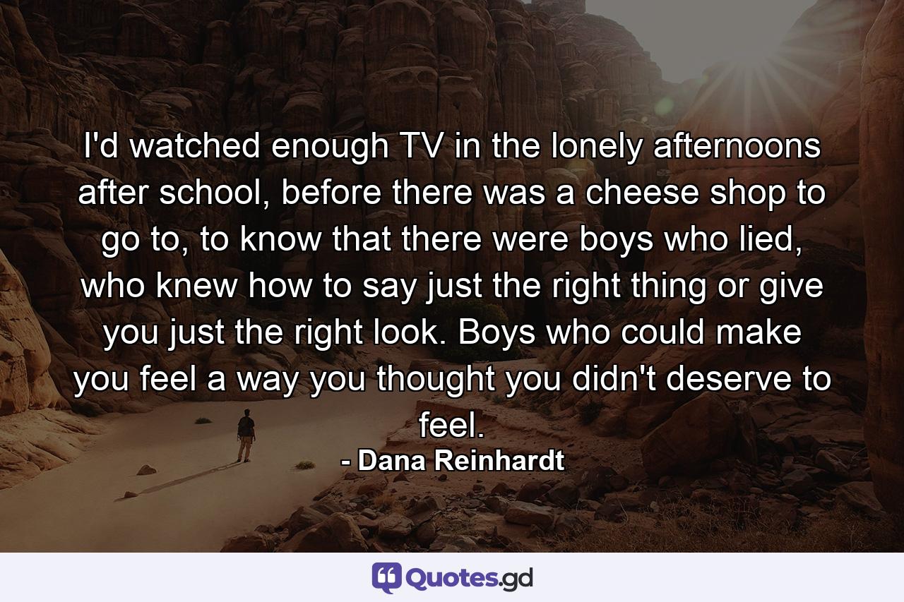 I'd watched enough TV in the lonely afternoons after school, before there was a cheese shop to go to, to know that there were boys who lied, who knew how to say just the right thing or give you just the right look. Boys who could make you feel a way you thought you didn't deserve to feel. - Quote by Dana Reinhardt