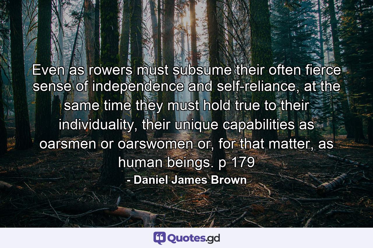 Even as rowers must subsume their often fierce sense of independence and self-reliance, at the same time they must hold true to their individuality, their unique capabilities as oarsmen or oarswomen or, for that matter, as human beings. p 179 - Quote by Daniel James Brown