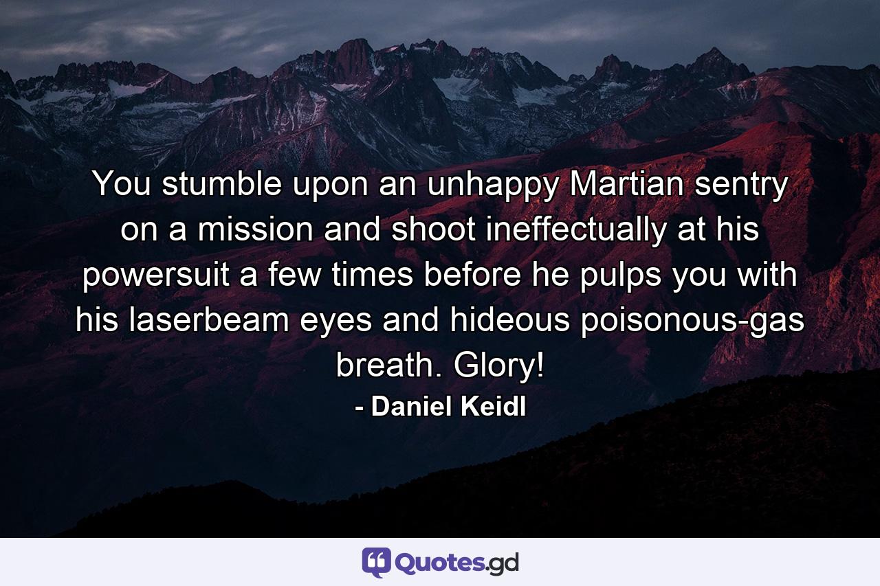 You stumble upon an unhappy Martian sentry on a mission and shoot ineffectually at his powersuit a few times before he pulps you with his laserbeam eyes and hideous poisonous-gas breath. Glory! - Quote by Daniel Keidl