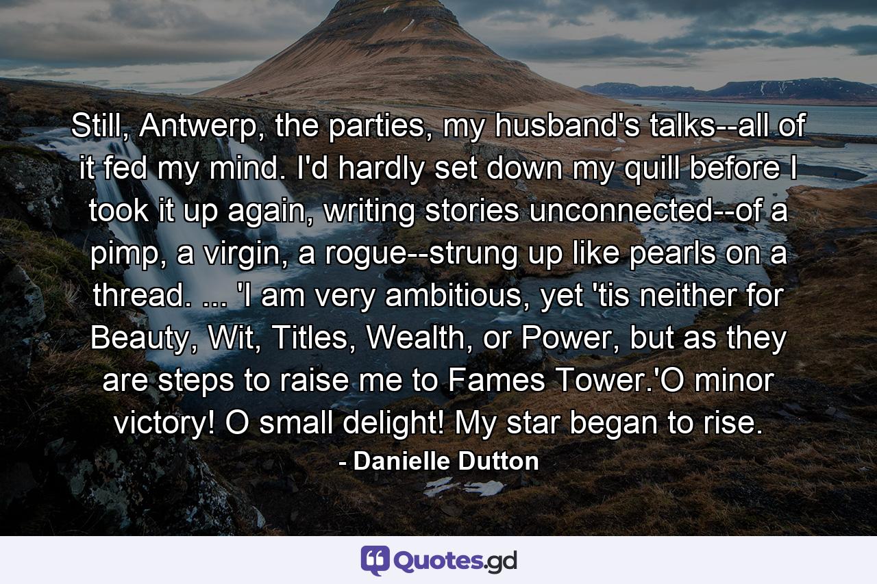 Still, Antwerp, the parties, my husband's talks--all of it fed my mind. I'd hardly set down my quill before I took it up again, writing stories unconnected--of a pimp, a virgin, a rogue--strung up like pearls on a thread. ... 'I am very ambitious, yet 'tis neither for Beauty, Wit, Titles, Wealth, or Power, but as they are steps to raise me to Fames Tower.'O minor victory! O small delight! My star began to rise. - Quote by Danielle Dutton