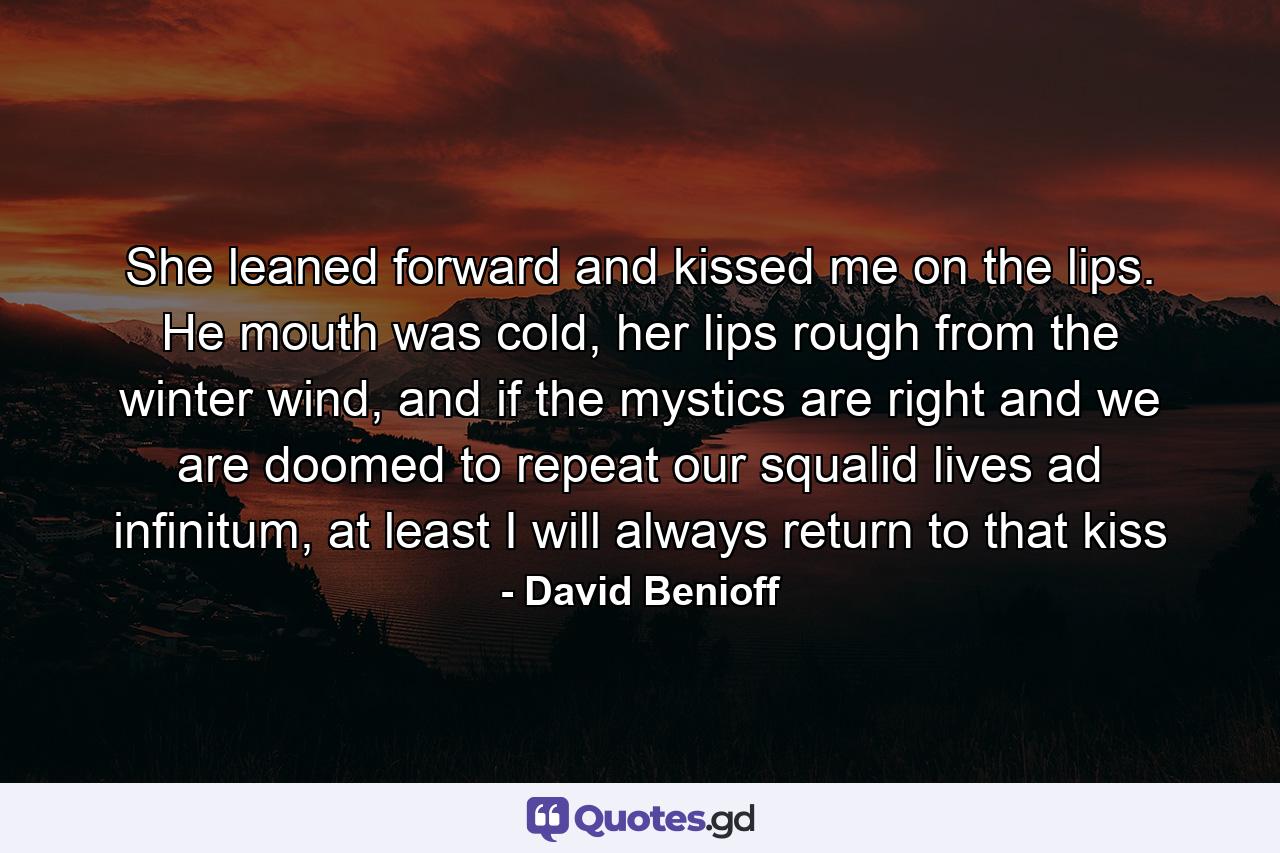 She leaned forward and kissed me on the lips. He mouth was cold, her lips rough from the winter wind, and if the mystics are right and we are doomed to repeat our squalid lives ad infinitum, at least I will always return to that kiss - Quote by David Benioff