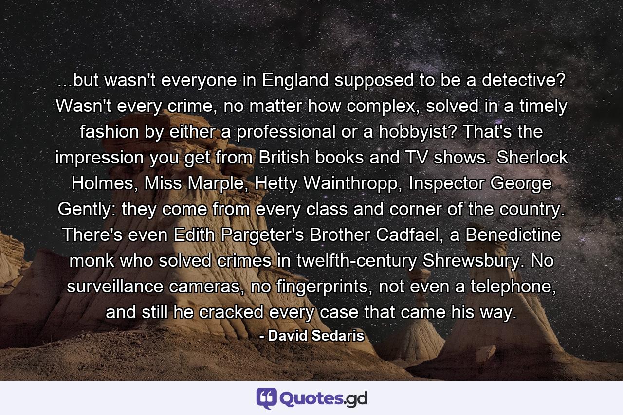 ...but wasn't everyone in England supposed to be a detective? Wasn't every crime, no matter how complex, solved in a timely fashion by either a professional or a hobbyist? That's the impression you get from British books and TV shows. Sherlock Holmes, Miss Marple, Hetty Wainthropp, Inspector George Gently: they come from every class and corner of the country. There's even Edith Pargeter's Brother Cadfael, a Benedictine monk who solved crimes in twelfth-century Shrewsbury. No surveillance cameras, no fingerprints, not even a telephone, and still he cracked every case that came his way. - Quote by David Sedaris