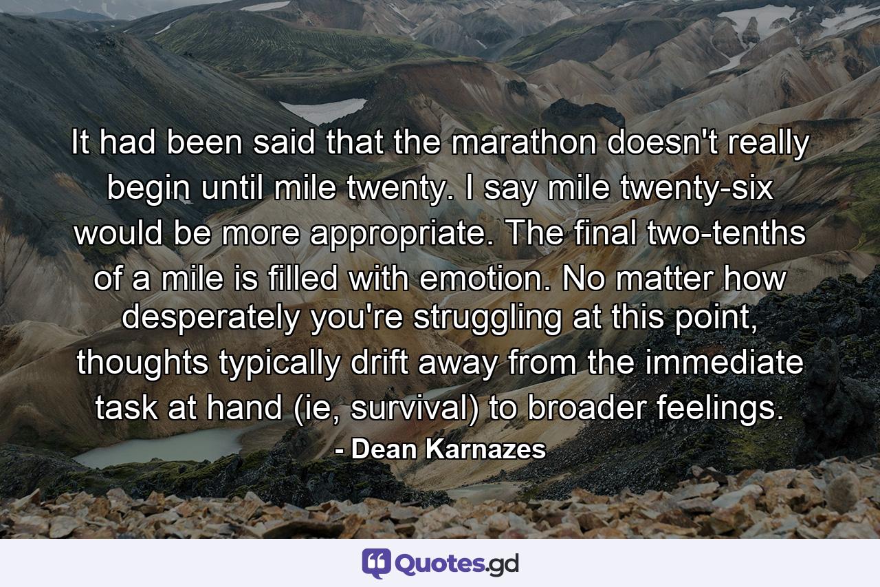 It had been said that the marathon doesn't really begin until mile twenty. I say mile twenty-six would be more appropriate. The final two-tenths of a mile is filled with emotion. No matter how desperately you're struggling at this point, thoughts typically drift away from the immediate task at hand (ie, survival) to broader feelings. - Quote by Dean Karnazes