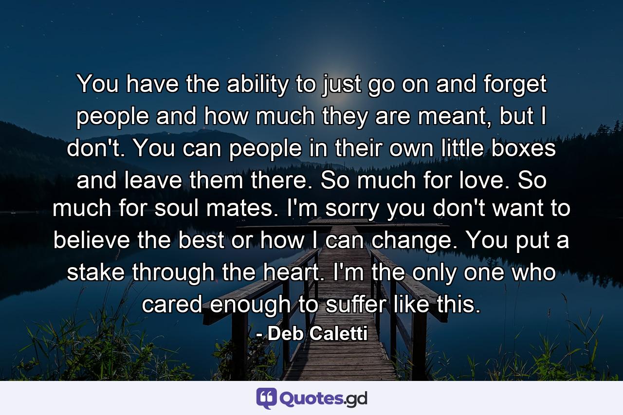 You have the ability to just go on and forget people and how much they are meant, but I don't. You can people in their own little boxes and leave them there. So much for love. So much for soul mates. I'm sorry you don't want to believe the best or how I can change. You put a stake through the heart. I'm the only one who cared enough to suffer like this. - Quote by Deb Caletti