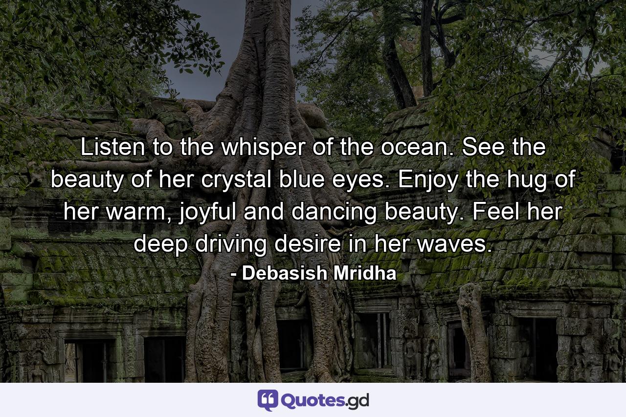 Listen to the whisper of the ocean. See the beauty of her crystal blue eyes. Enjoy the hug of her warm, joyful and dancing beauty. Feel her deep driving desire in her waves. - Quote by Debasish Mridha