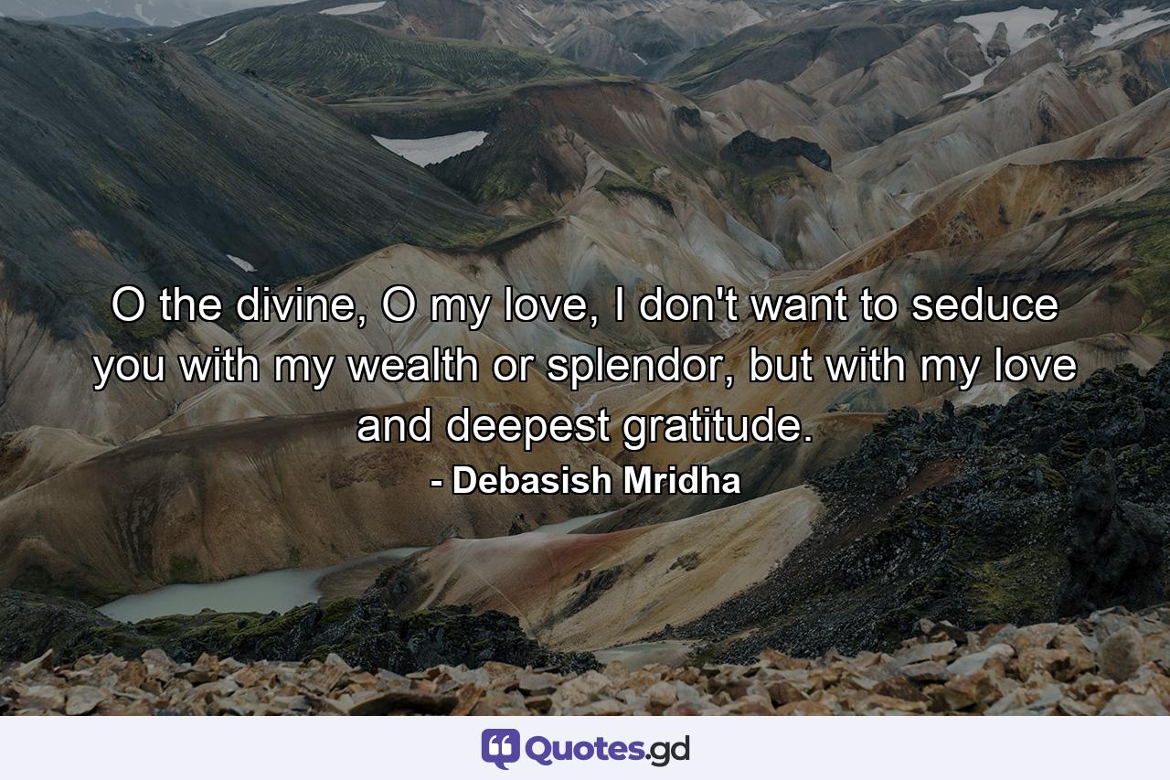 O the divine, O my love, I don't want to seduce you with my wealth or splendor, but with my love and deepest gratitude. - Quote by Debasish Mridha