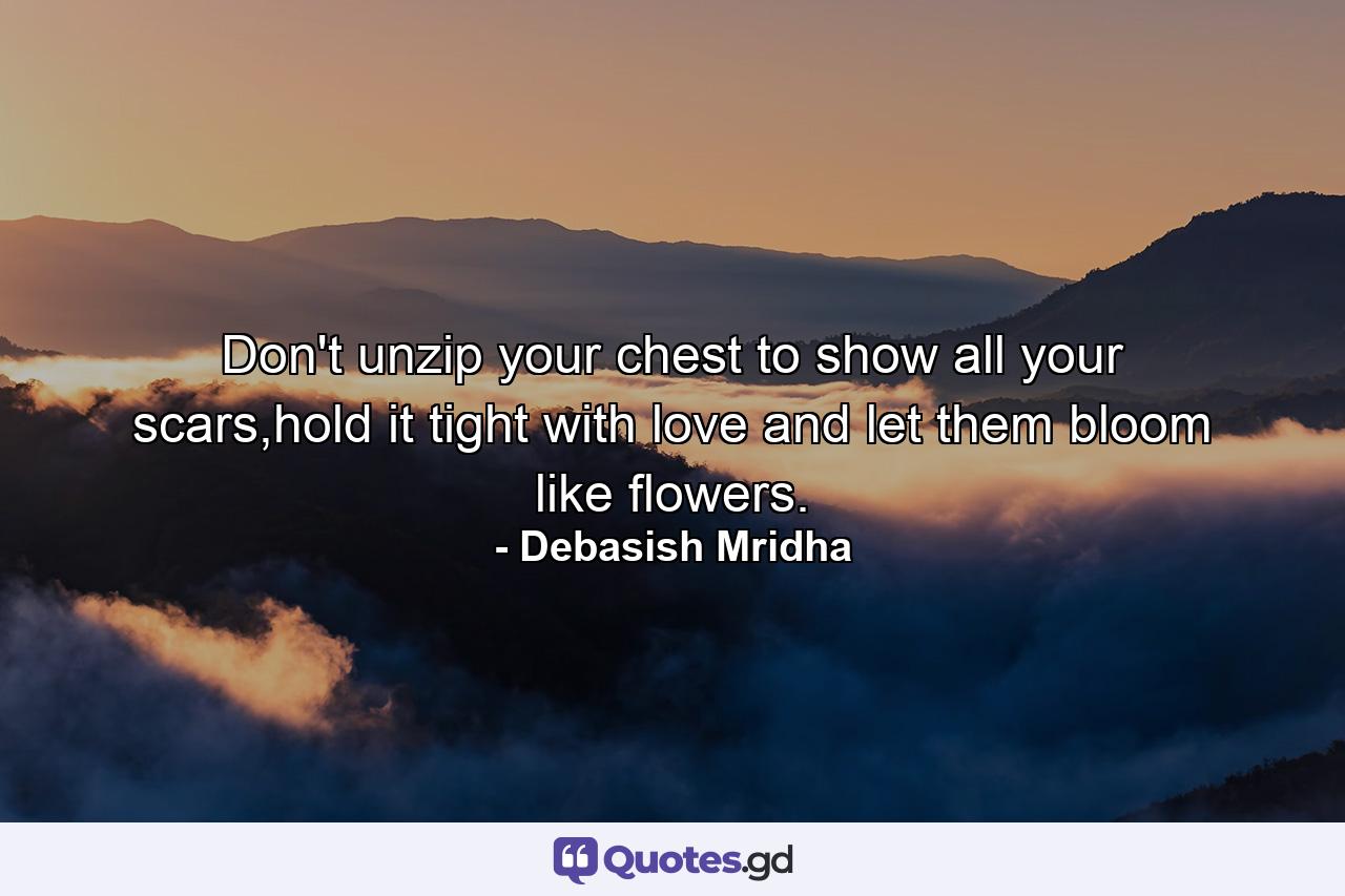 Don't unzip your chest to show all your scars,hold it tight with love and let them bloom like flowers. - Quote by Debasish Mridha