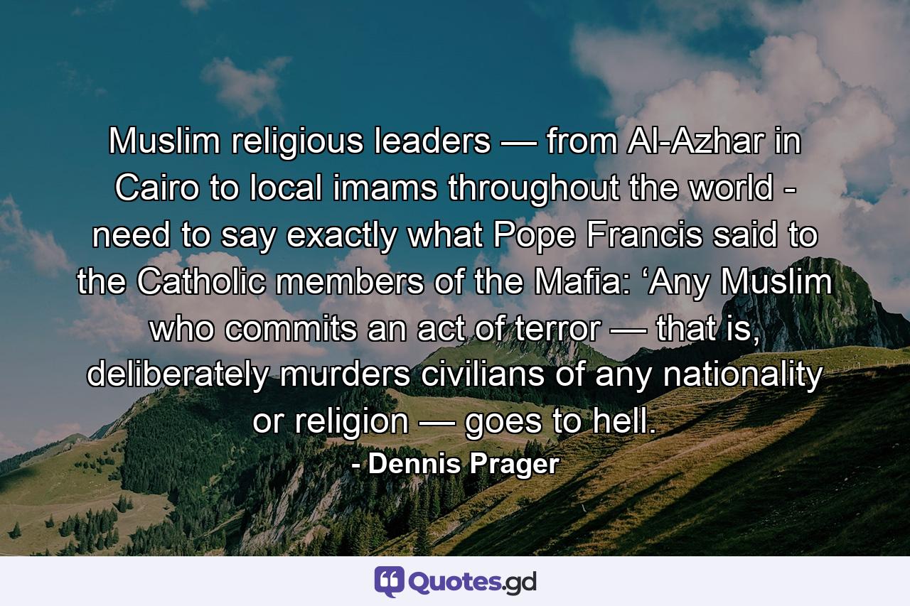 Muslim religious leaders — from Al-Azhar in Cairo to local imams throughout the world - need to say exactly what Pope Francis said to the Catholic members of the Mafia: ‘Any Muslim who commits an act of terror — that is, deliberately murders civilians of any nationality or religion — goes to hell. - Quote by Dennis Prager