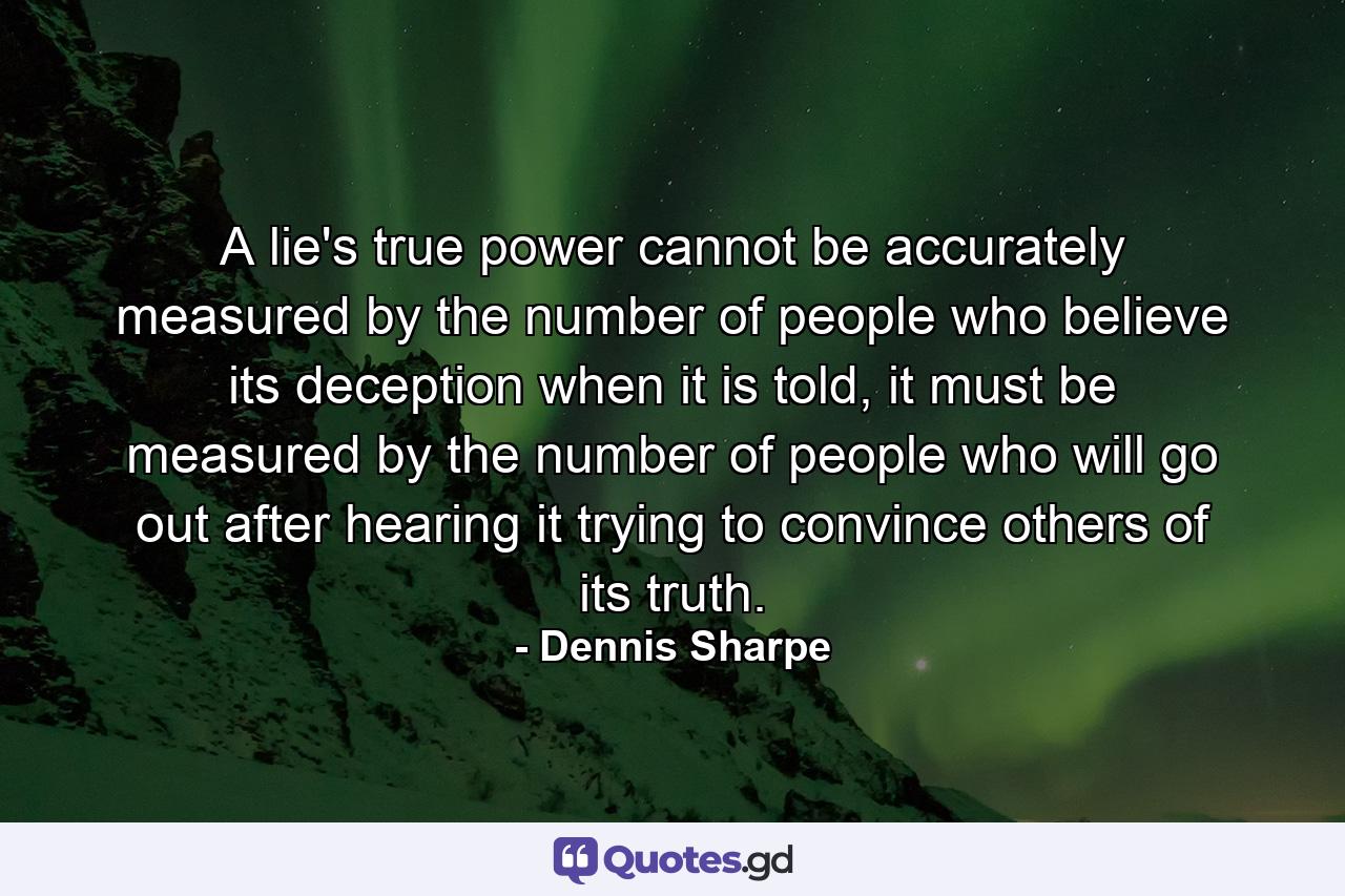 A lie's true power cannot be accurately measured by the number of people who believe its deception when it is told, it must be measured by the number of people who will go out after hearing it trying to convince others of its truth. - Quote by Dennis Sharpe