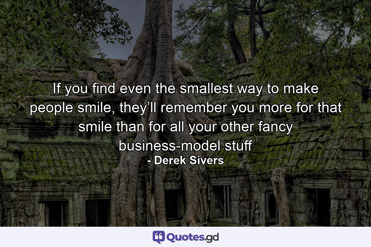 If you find even the smallest way to make people smile, they’ll remember you more for that smile than for all your other fancy business-model stuff - Quote by Derek Sivers