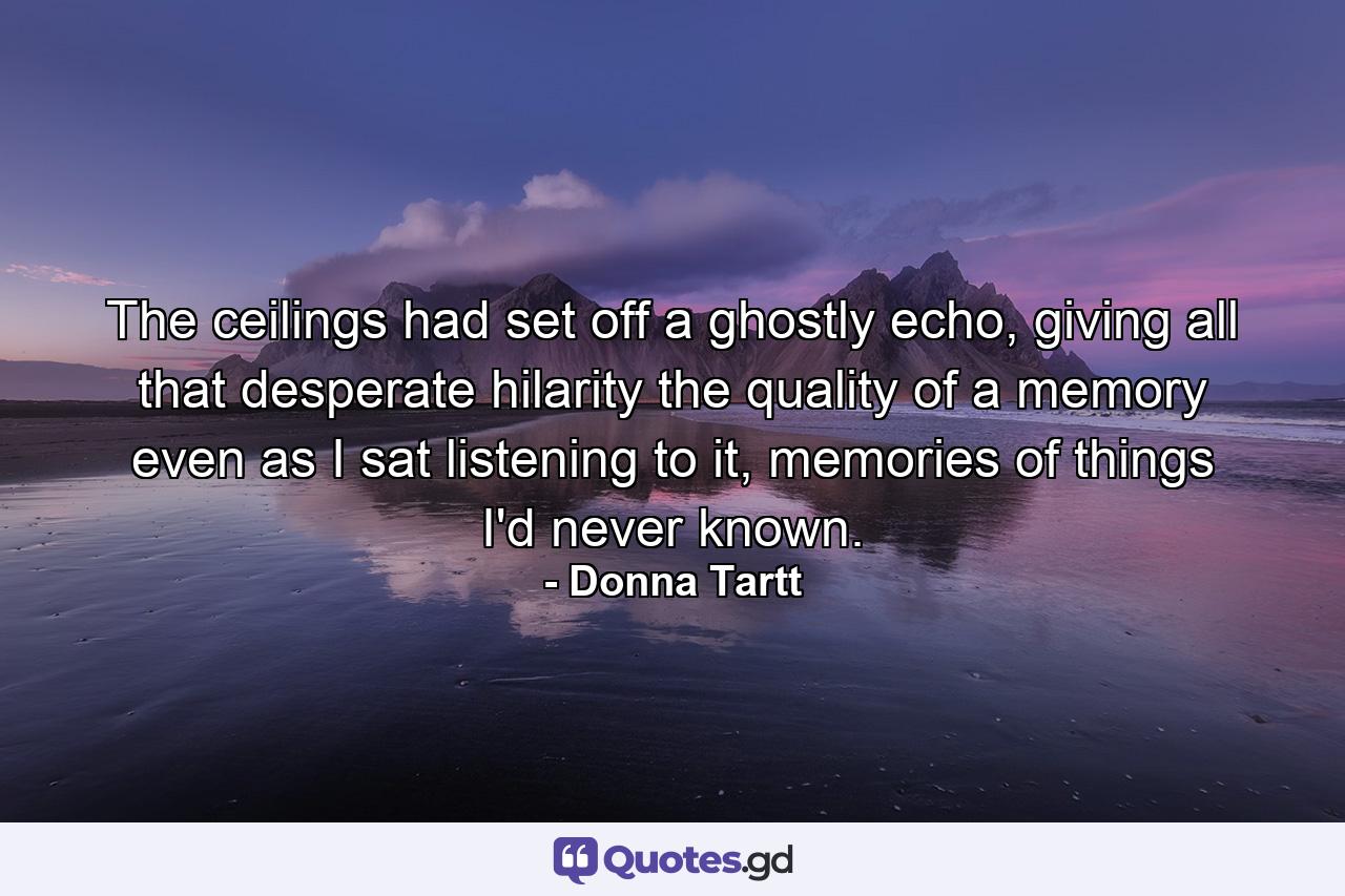 The ceilings had set off a ghostly echo, giving all that desperate hilarity the quality of a memory even as I sat listening to it, memories of things I'd never known. - Quote by Donna Tartt