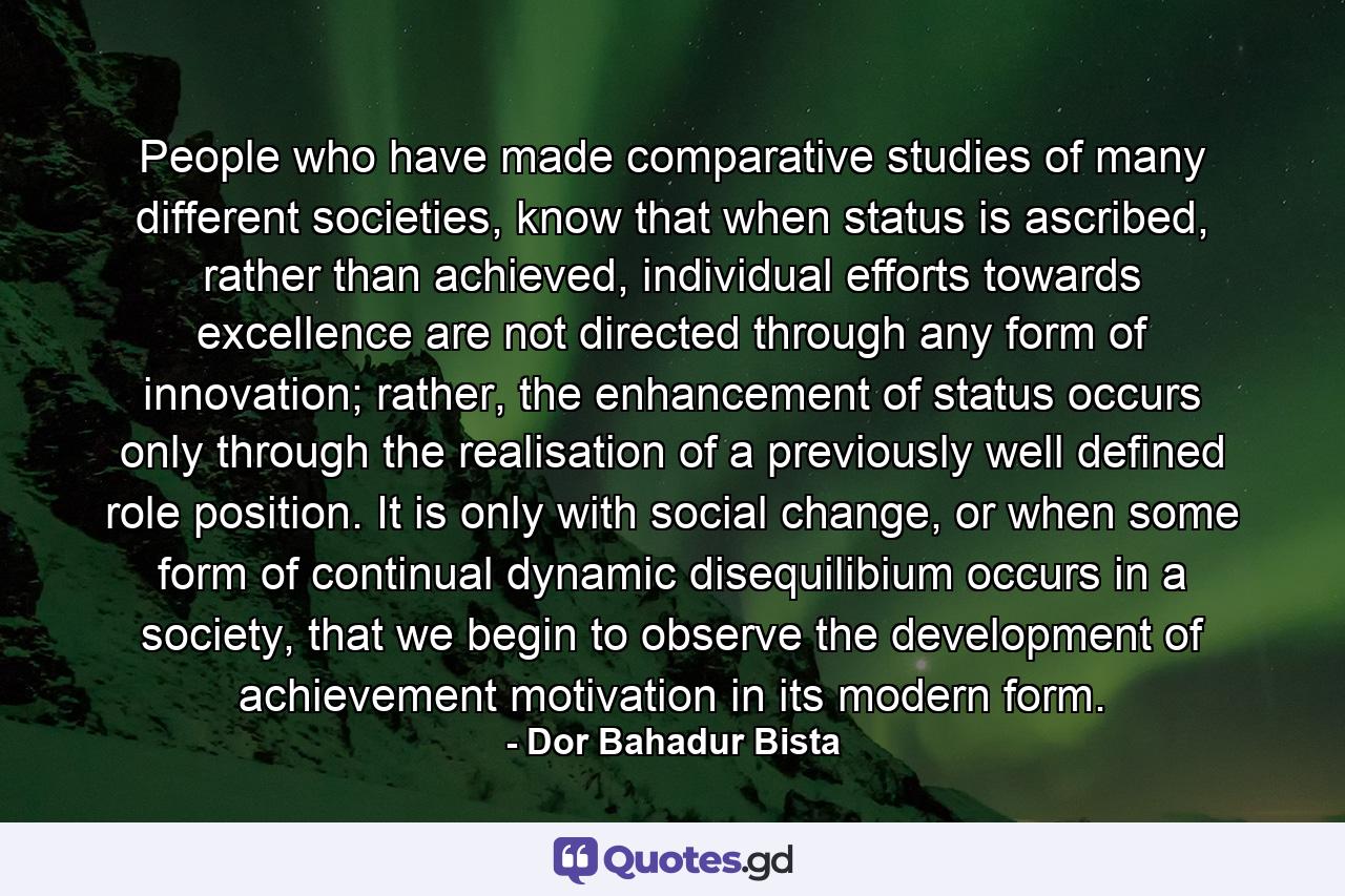 People who have made comparative studies of many different societies, know that when status is ascribed, rather than achieved, individual efforts towards excellence are not directed through any form of innovation; rather, the enhancement of status occurs only through the realisation of a previously well defined role position. It is only with social change, or when some form of continual dynamic disequilibium occurs in a society, that we begin to observe the development of achievement motivation in its modern form. - Quote by Dor Bahadur Bista