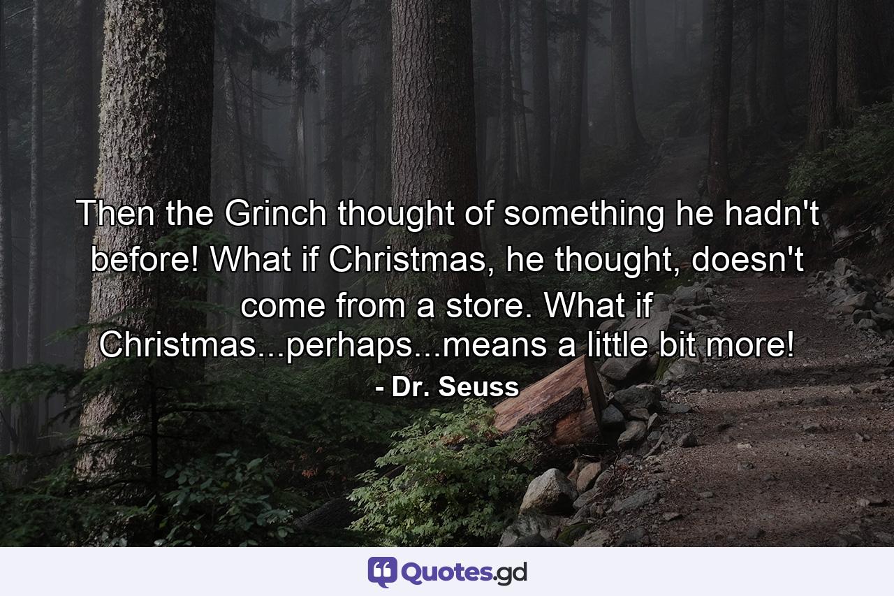 Then the Grinch thought of something he hadn't before! What if Christmas, he thought, doesn't come from a store. What if Christmas...perhaps...means a little bit more! - Quote by Dr. Seuss