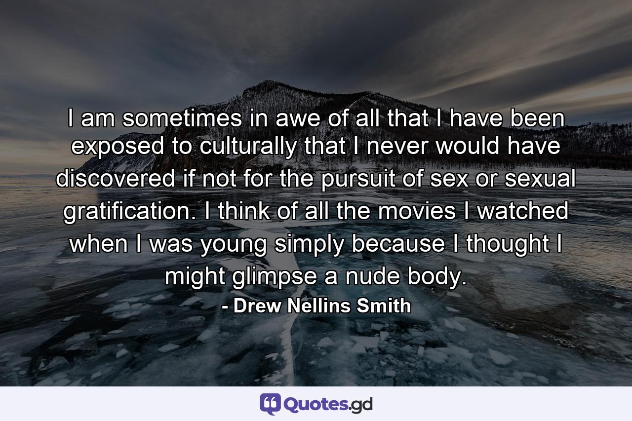 I am sometimes in awe of all that I have been exposed to culturally that I never would have discovered if not for the pursuit of sex or sexual gratification. I think of all the movies I watched when I was young simply because I thought I might glimpse a nude body. - Quote by Drew Nellins Smith