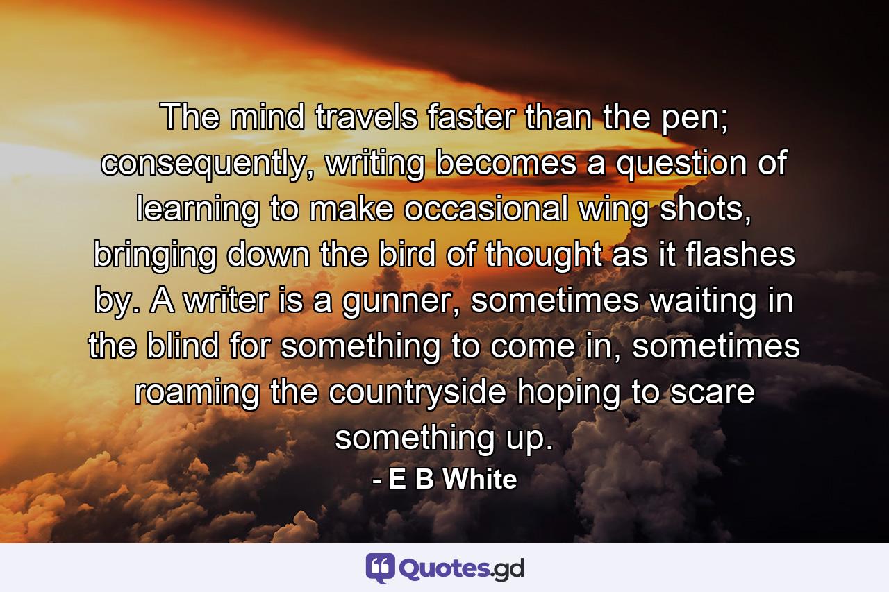 The mind travels faster than the pen; consequently, writing becomes a question of learning to make occasional wing shots, bringing down the bird of thought as it flashes by. A writer is a gunner, sometimes waiting in the blind for something to come in, sometimes roaming the countryside hoping to scare something up. - Quote by E B White