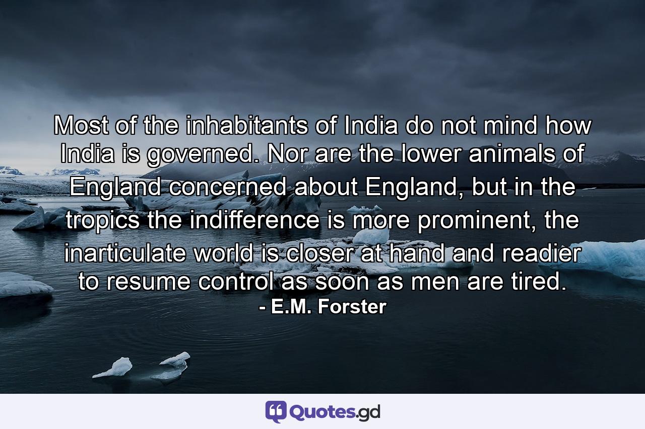 Most of the inhabitants of India do not mind how India is governed. Nor are the lower animals of England concerned about England, but in the tropics the indifference is more prominent, the inarticulate world is closer at hand and readier to resume control as soon as men are tired. - Quote by E.M. Forster