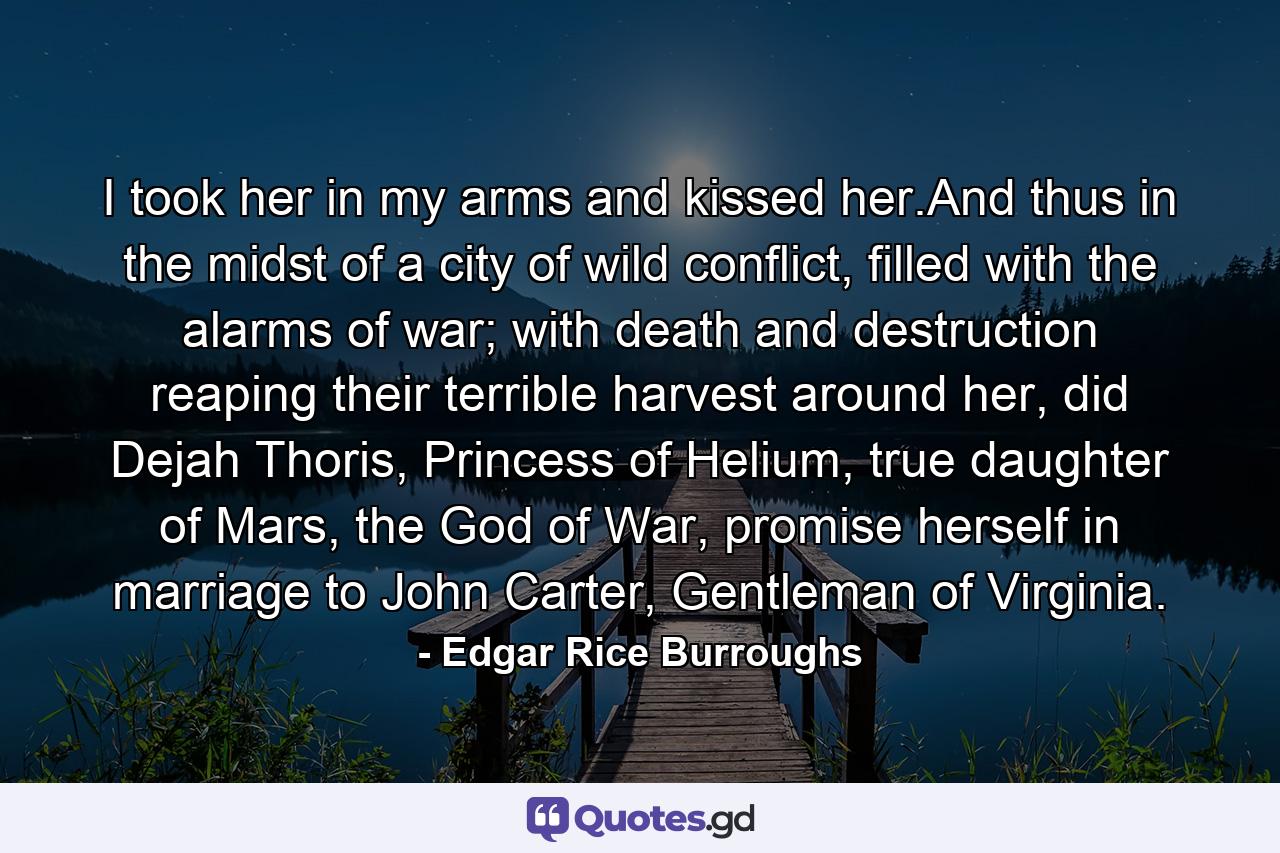 I took her in my arms and kissed her.And thus in the midst of a city of wild conflict, filled with the alarms of war; with death and destruction reaping their terrible harvest around her, did Dejah Thoris, Princess of Helium, true daughter of Mars, the God of War, promise herself in marriage to John Carter, Gentleman of Virginia. - Quote by Edgar Rice Burroughs