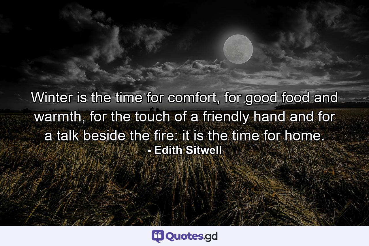 Winter is the time for comfort, for good food and warmth, for the touch of a friendly hand and for a talk beside the fire: it is the time for home. - Quote by Edith Sitwell