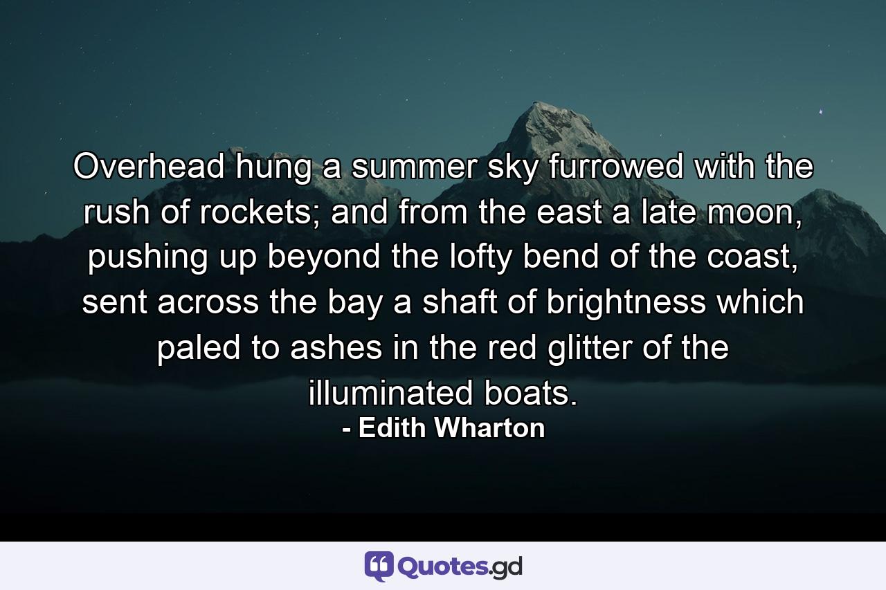 Overhead hung a summer sky furrowed with the rush of rockets; and from the east a late moon, pushing up beyond the lofty bend of the coast, sent across the bay a shaft of brightness which paled to ashes in the red glitter of the illuminated boats. - Quote by Edith Wharton