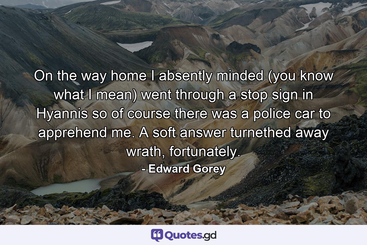 On the way home I absently minded (you know what I mean) went through a stop sign in Hyannis so of course there was a police car to apprehend me. A soft answer turnethed away wrath, fortunately. - Quote by Edward Gorey