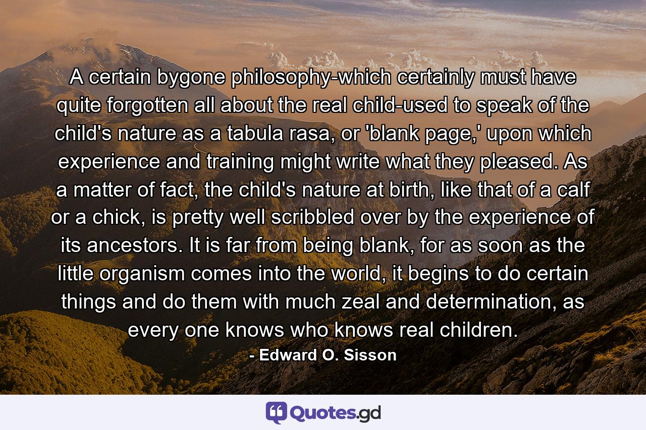 A certain bygone philosophy-which certainly must have quite forgotten all about the real child-used to speak of the child's nature as a tabula rasa, or 'blank page,' upon which experience and training might write what they pleased. As a matter of fact, the child's nature at birth, like that of a calf or a chick, is pretty well scribbled over by the experience of its ancestors. It is far from being blank, for as soon as the little organism comes into the world, it begins to do certain things and do them with much zeal and determination, as every one knows who knows real children. - Quote by Edward O. Sisson