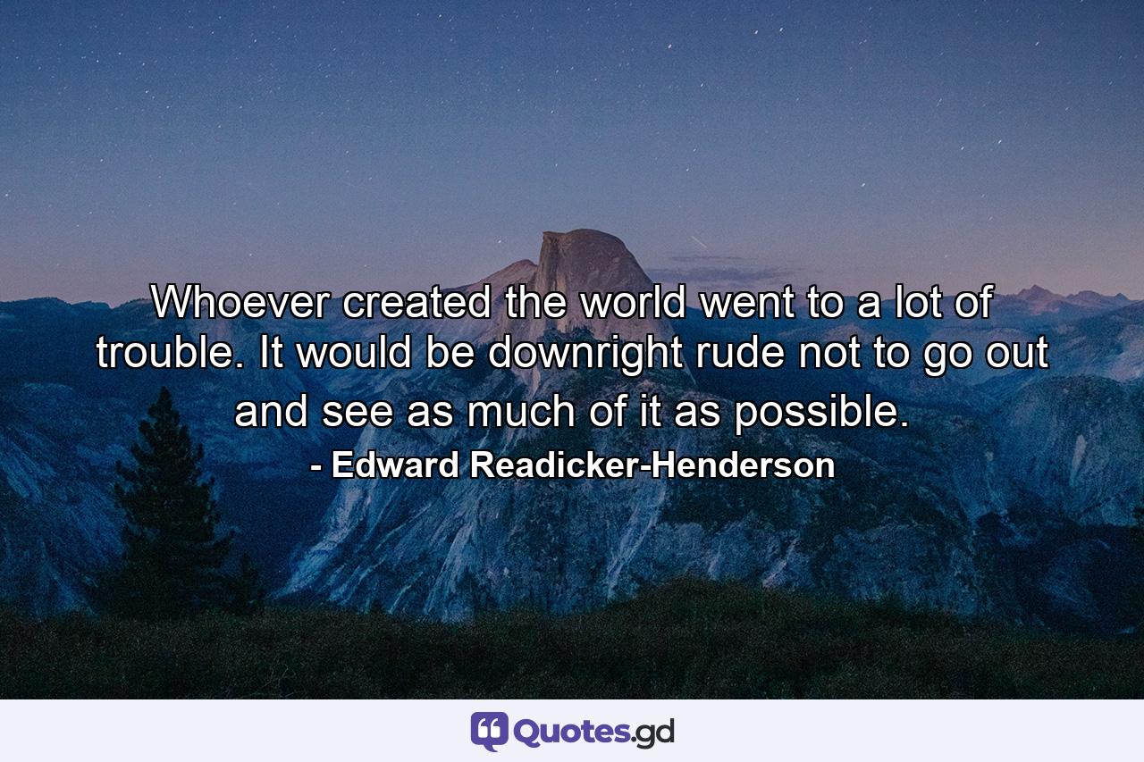 Whoever created the world went to a lot of trouble. It would be downright rude not to go out and see as much of it as possible. - Quote by Edward Readicker-Henderson