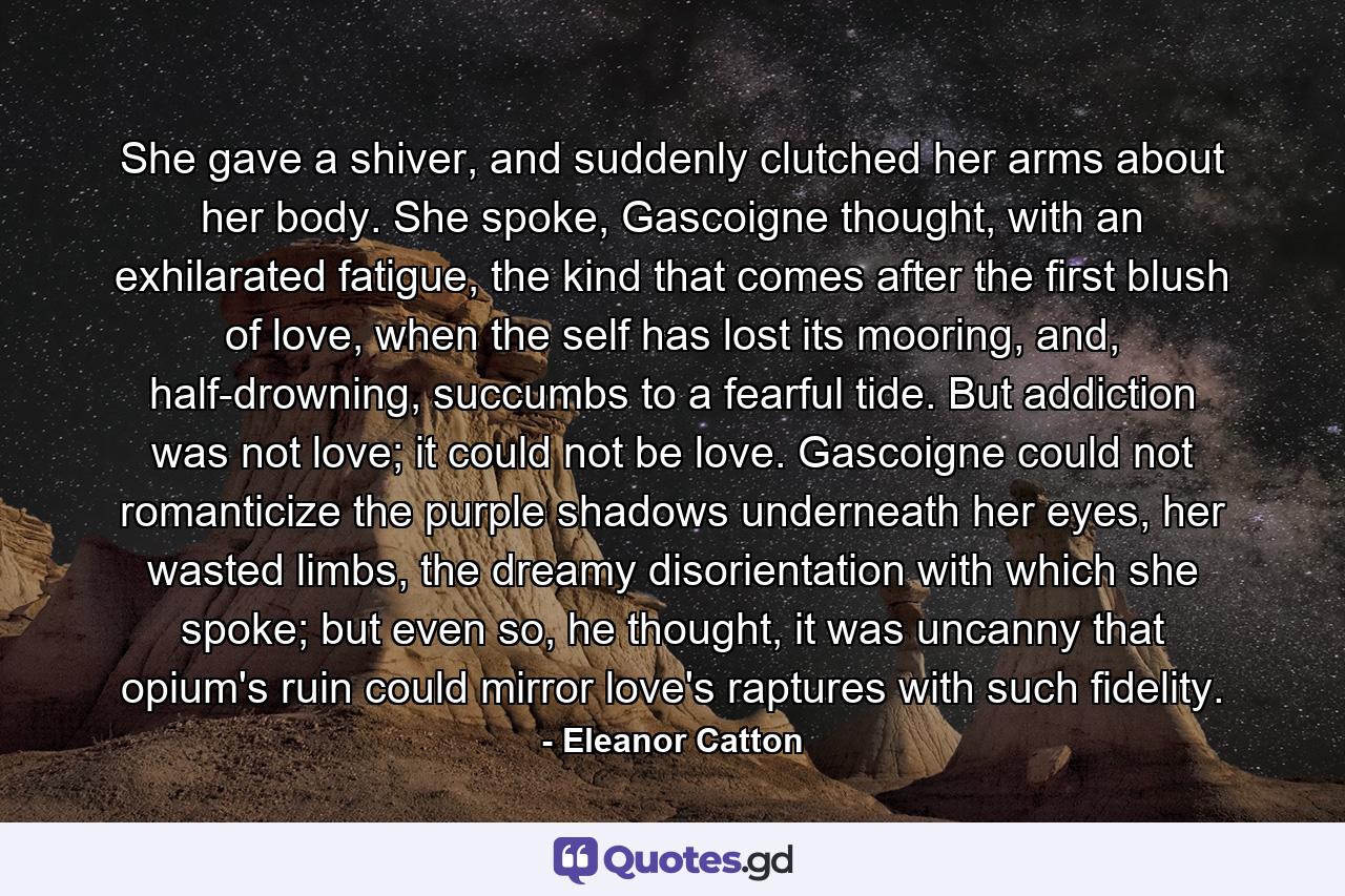 She gave a shiver, and suddenly clutched her arms about her body. She spoke, Gascoigne thought, with an exhilarated fatigue, the kind that comes after the first blush of love, when the self has lost its mooring, and, half-drowning, succumbs to a fearful tide. But addiction was not love; it could not be love. Gascoigne could not romanticize the purple shadows underneath her eyes, her wasted limbs, the dreamy disorientation with which she spoke; but even so, he thought, it was uncanny that opium's ruin could mirror love's raptures with such fidelity. - Quote by Eleanor Catton