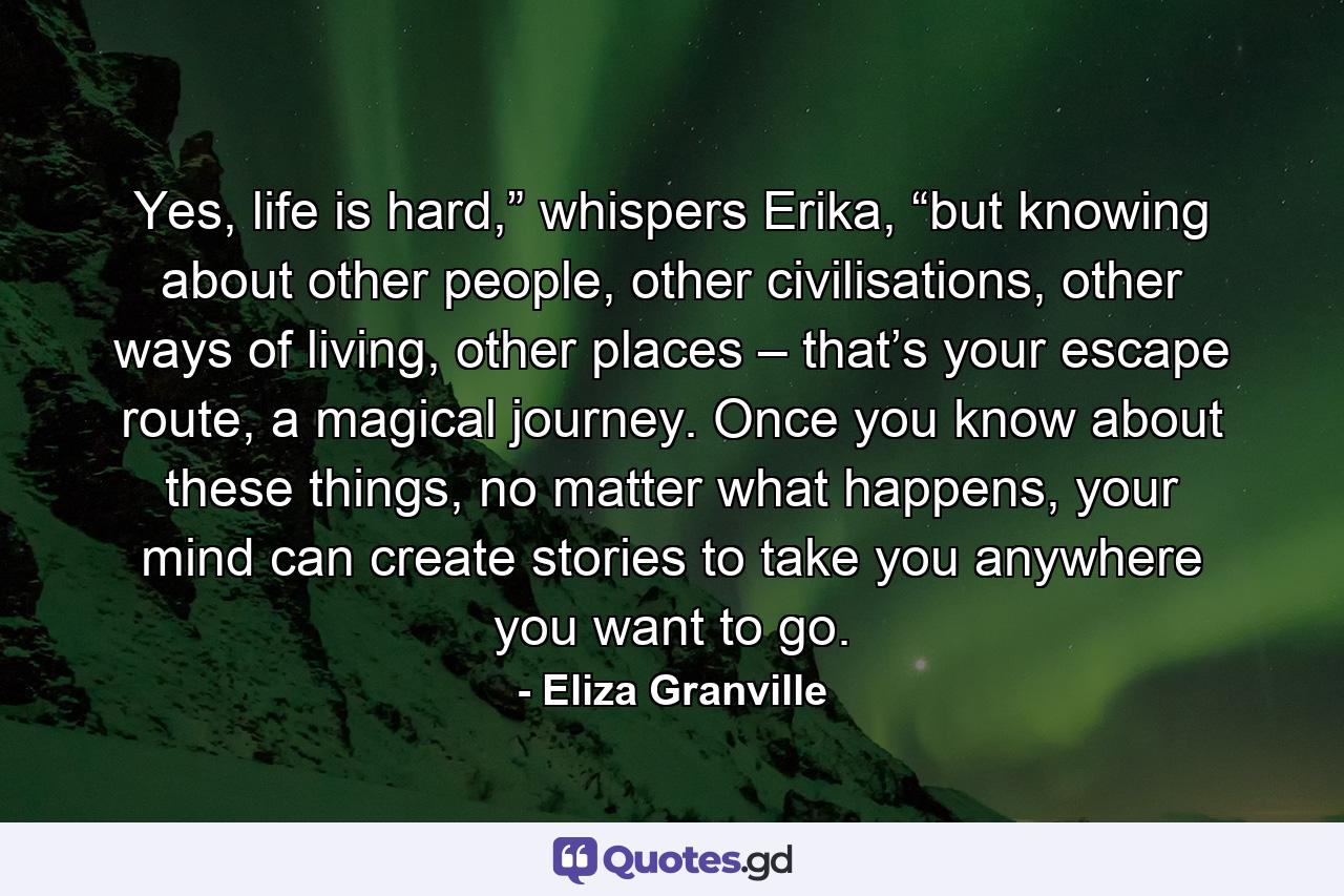 Yes, life is hard,” whispers Erika, “but knowing about other people, other civilisations, other ways of living, other places – that’s your escape route, a magical journey. Once you know about these things, no matter what happens, your mind can create stories to take you anywhere you want to go. - Quote by Eliza Granville