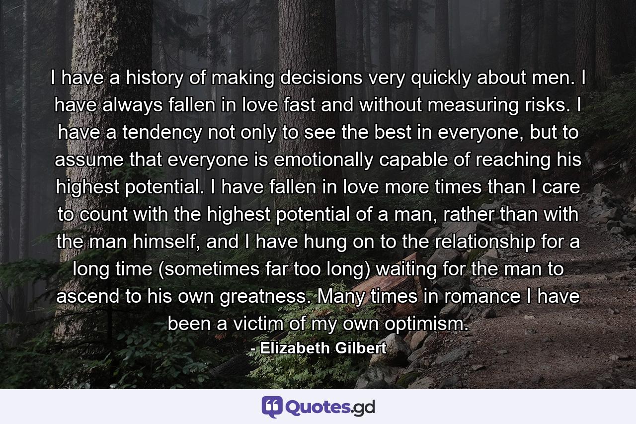 I have a history of making decisions very quickly about men. I have always fallen in love fast and without measuring risks. I have a tendency not only to see the best in everyone, but to assume that everyone is emotionally capable of reaching his highest potential. I have fallen in love more times than I care to count with the highest potential of a man, rather than with the man himself, and I have hung on to the relationship for a long time (sometimes far too long) waiting for the man to ascend to his own greatness. Many times in romance I have been a victim of my own optimism. - Quote by Elizabeth Gilbert