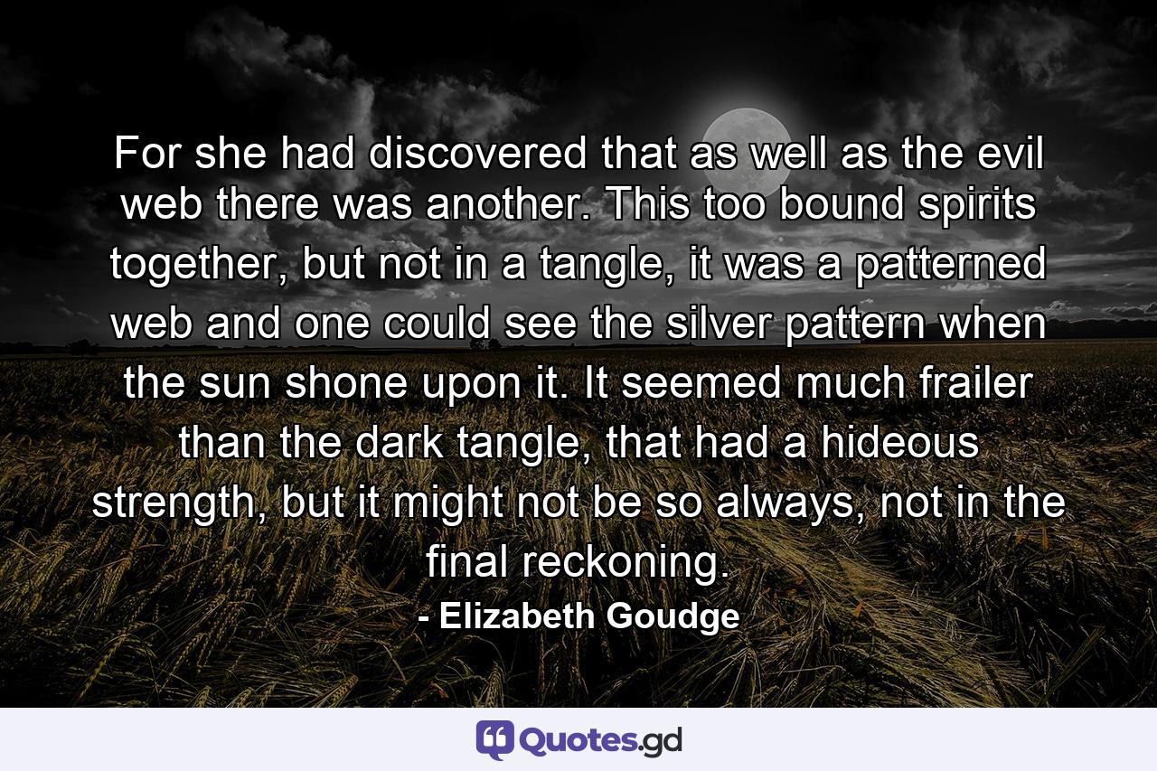 For she had discovered that as well as the evil web there was another. This too bound spirits together, but not in a tangle, it was a patterned web and one could see the silver pattern when the sun shone upon it. It seemed much frailer than the dark tangle, that had a hideous strength, but it might not be so always, not in the final reckoning. - Quote by Elizabeth Goudge