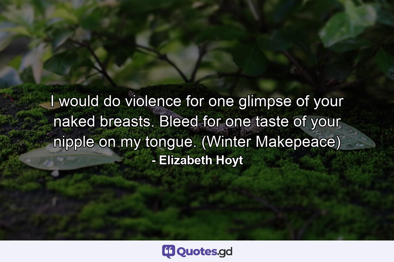 I would do violence for one glimpse of your naked breasts. Bleed for one taste of your nipple on my tongue. (Winter Makepeace) - Quote by Elizabeth Hoyt