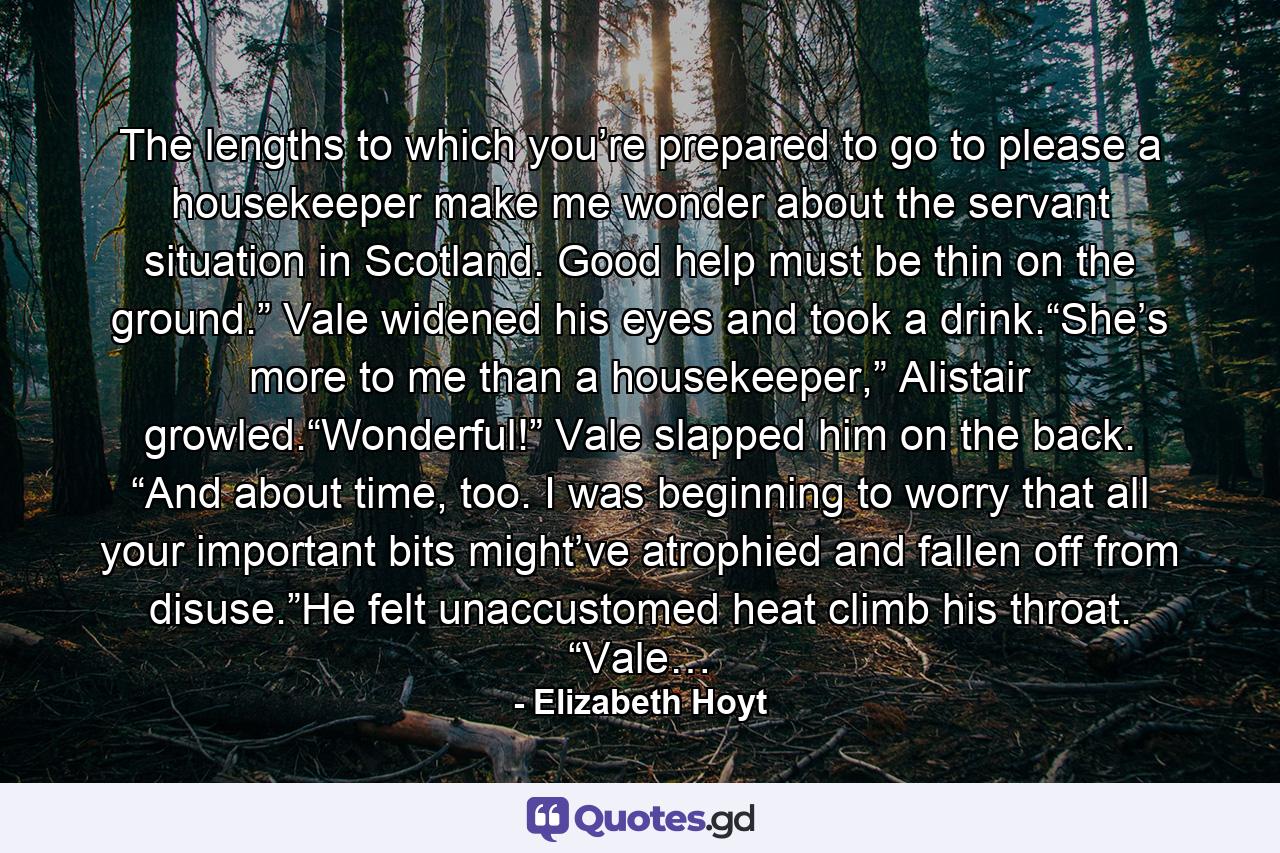 The lengths to which you’re prepared to go to please a housekeeper make me wonder about the servant situation in Scotland. Good help must be thin on the ground.” Vale widened his eyes and took a drink.“She’s more to me than a housekeeper,” Alistair growled.“Wonderful!” Vale slapped him on the back. “And about time, too. I was beginning to worry that all your important bits might’ve atrophied and fallen off from disuse.”He felt unaccustomed heat climb his throat. “Vale… - Quote by Elizabeth Hoyt