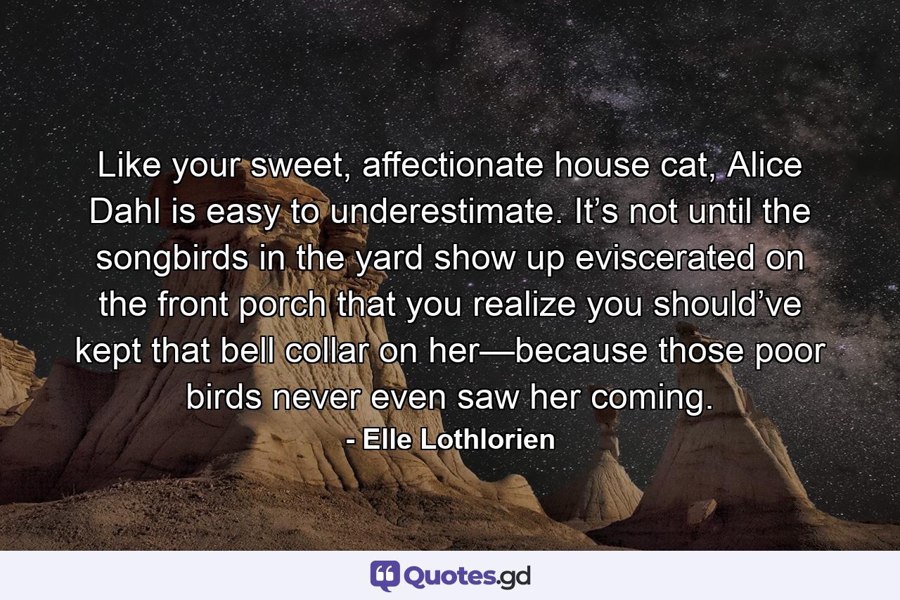 Like your sweet, affectionate house cat, Alice Dahl is easy to underestimate. It’s not until the songbirds in the yard show up eviscerated on the front porch that you realize you should’ve kept that bell collar on her—because those poor birds never even saw her coming. - Quote by Elle Lothlorien