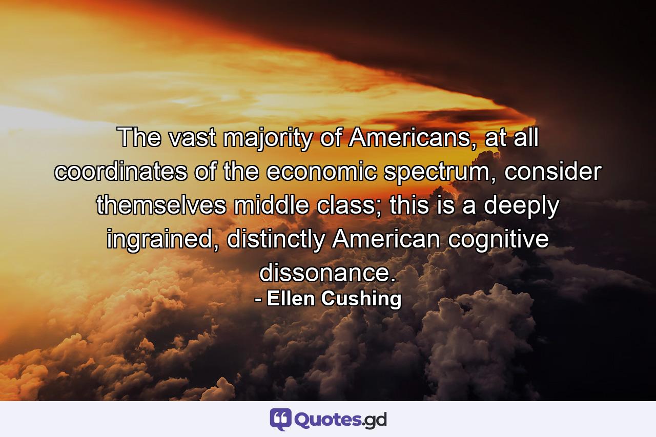 The vast majority of Americans, at all coordinates of the economic spectrum, consider themselves middle class; this is a deeply ingrained, distinctly American cognitive dissonance. - Quote by Ellen Cushing