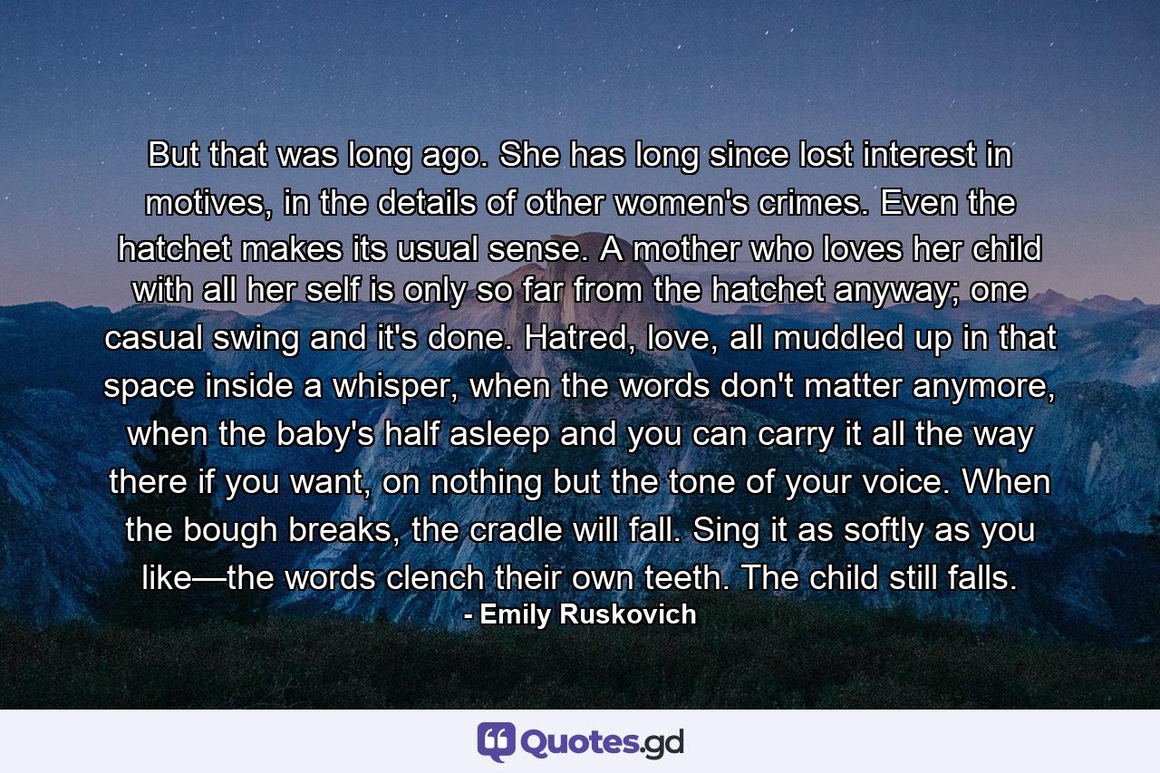 But that was long ago. She has long since lost interest in motives, in the details of other women's crimes. Even the hatchet makes its usual sense. A mother who loves her child with all her self is only so far from the hatchet anyway; one casual swing and it's done. Hatred, love, all muddled up in that space inside a whisper, when the words don't matter anymore, when the baby's half asleep and you can carry it all the way there if you want, on nothing but the tone of your voice. When the bough breaks, the cradle will fall. Sing it as softly as you like—the words clench their own teeth. The child still falls. - Quote by Emily Ruskovich