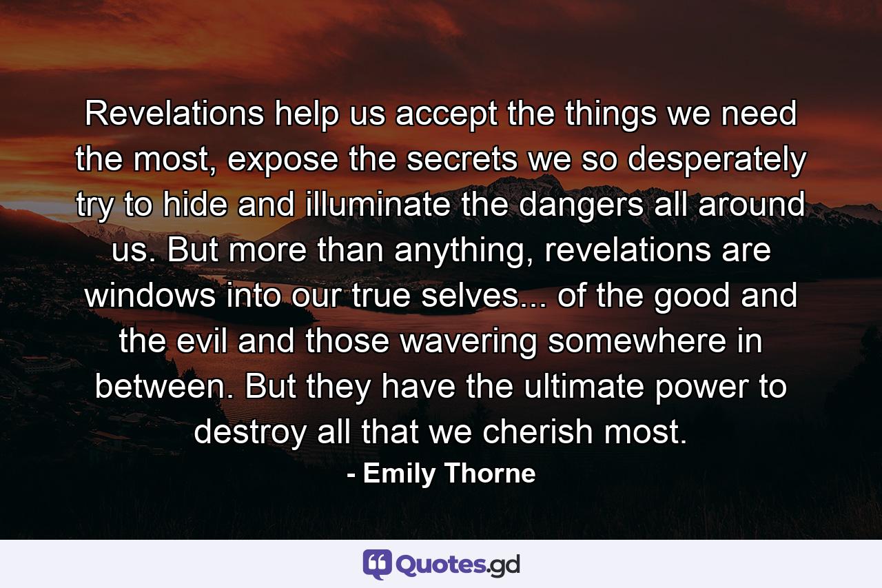 Revelations help us accept the things we need the most, expose the secrets we so desperately try to hide and illuminate the dangers all around us. But more than anything, revelations are windows into our true selves... of the good and the evil and those wavering somewhere in between. But they have the ultimate power to destroy all that we cherish most. - Quote by Emily Thorne