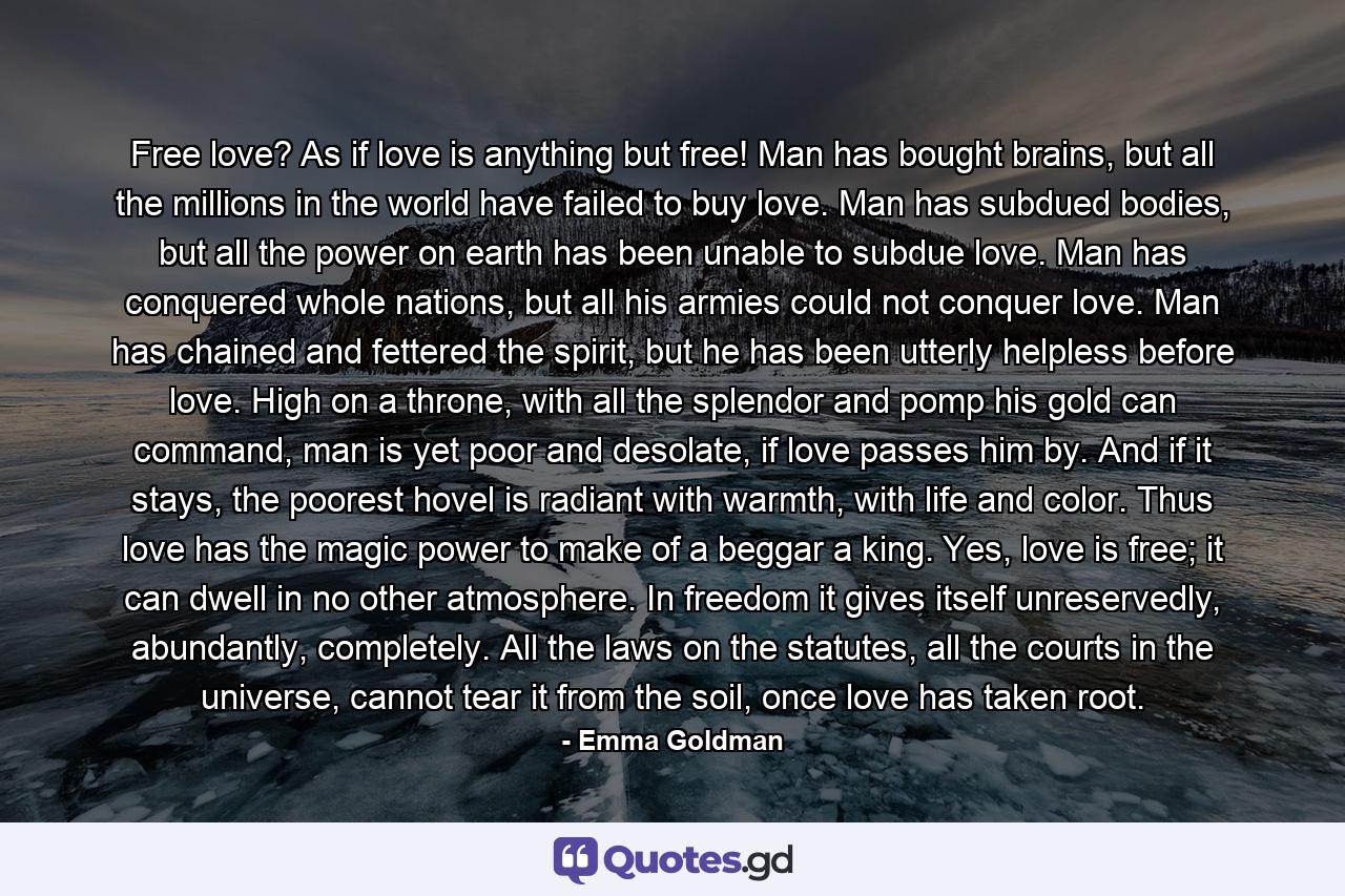 Free love? As if love is anything but free! Man has bought brains, but all the millions in the world have failed to buy love. Man has subdued bodies, but all the power on earth has been unable to subdue love. Man has conquered whole nations, but all his armies could not conquer love. Man has chained and fettered the spirit, but he has been utterly helpless before love. High on a throne, with all the splendor and pomp his gold can command, man is yet poor and desolate, if love passes him by. And if it stays, the poorest hovel is radiant with warmth, with life and color. Thus love has the magic power to make of a beggar a king. Yes, love is free; it can dwell in no other atmosphere. In freedom it gives itself unreservedly, abundantly, completely. All the laws on the statutes, all the courts in the universe, cannot tear it from the soil, once love has taken root. - Quote by Emma Goldman