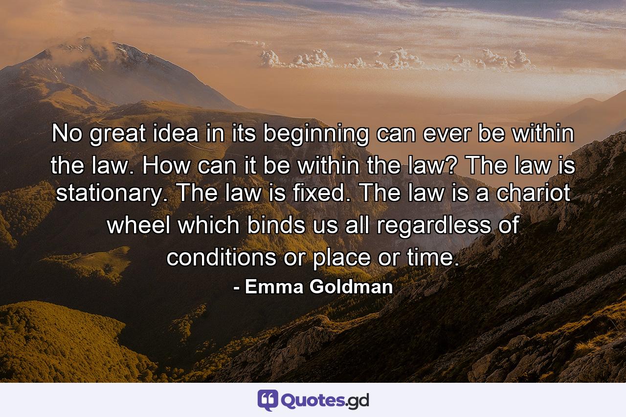 No great idea in its beginning can ever be within the law. How can it be within the law? The law is stationary. The law is fixed. The law is a chariot wheel which binds us all regardless of conditions or place or time. - Quote by Emma Goldman