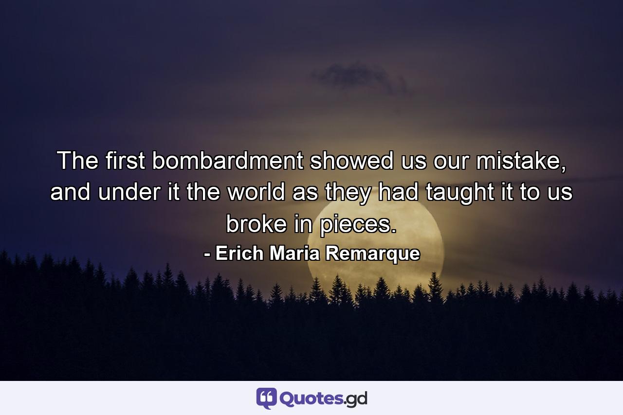 The first bombardment showed us our mistake, and under it the world as they had taught it to us broke in pieces. - Quote by Erich Maria Remarque