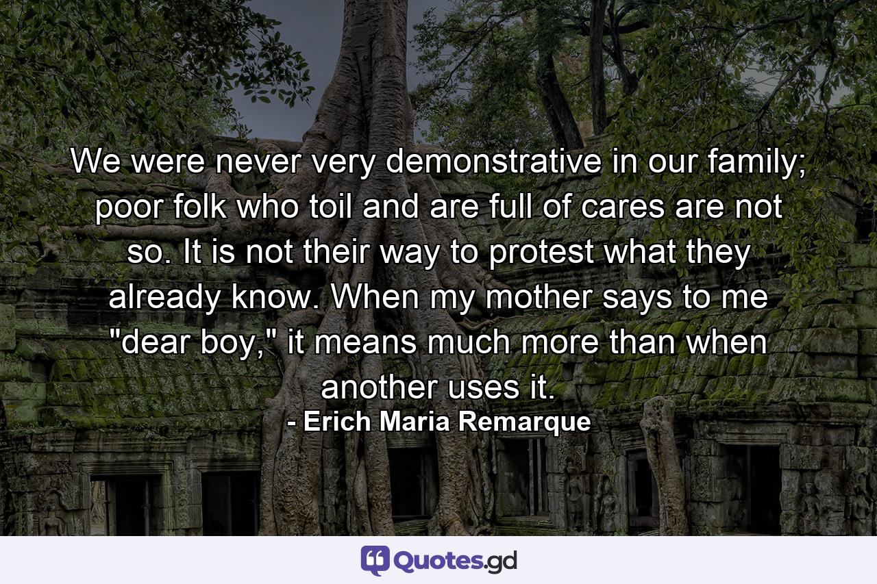 We were never very demonstrative in our family; poor folk who toil and are full of cares are not so. It is not their way to protest what they already know. When my mother says to me 