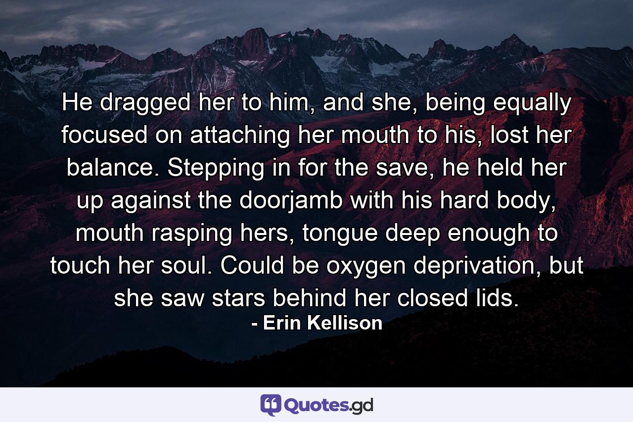 He dragged her to him, and she, being equally focused on attaching her mouth to his, lost her balance. Stepping in for the save, he held her up against the doorjamb with his hard body, mouth rasping hers, tongue deep enough to touch her soul. Could be oxygen deprivation, but she saw stars behind her closed lids. - Quote by Erin Kellison