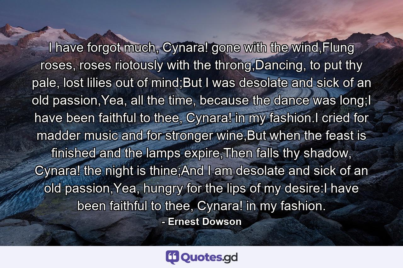 I have forgot much, Cynara! gone with the wind,Flung roses, roses riotously with the throng,Dancing, to put thy pale, lost lilies out of mind;But I was desolate and sick of an old passion,Yea, all the time, because the dance was long;I have been faithful to thee, Cynara! in my fashion.I cried for madder music and for stronger wine,But when the feast is finished and the lamps expire,Then falls thy shadow, Cynara! the night is thine;And I am desolate and sick of an old passion,Yea, hungry for the lips of my desire:I have been faithful to thee, Cynara! in my fashion. - Quote by Ernest Dowson