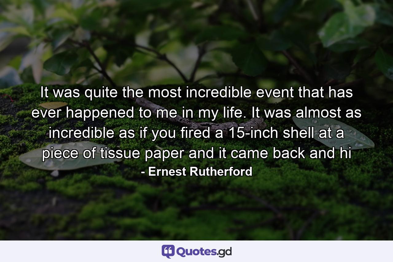 It was quite the most incredible event that has ever happened to me in my life. It was almost as incredible as if you fired a 15-inch shell at a piece of tissue paper and it came back and hi - Quote by Ernest Rutherford