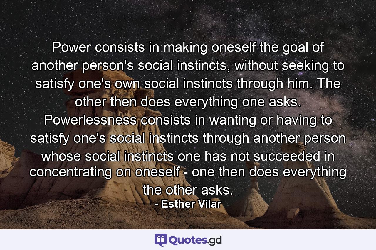 Power consists in making oneself the goal of another person's social instincts, without seeking to satisfy one's own social instincts through him. The other then does everything one asks. Powerlessness consists in wanting or having to satisfy one's social instincts through another person whose social instincts one has not succeeded in concentrating on oneself - one then does everything the other asks. - Quote by Esther Vilar