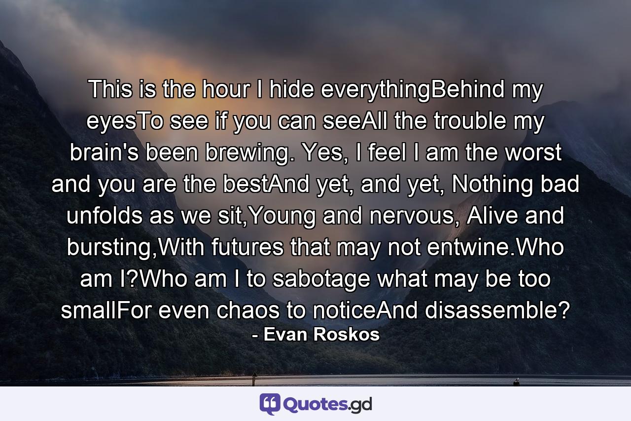 This is the hour I hide everythingBehind my eyesTo see if you can seeAll the trouble my brain's been brewing. Yes, I feel I am the worst and you are the bestAnd yet, and yet, Nothing bad unfolds as we sit,Young and nervous, Alive and bursting,With futures that may not entwine.Who am I?Who am I to sabotage what may be too smallFor even chaos to noticeAnd disassemble? - Quote by Evan Roskos