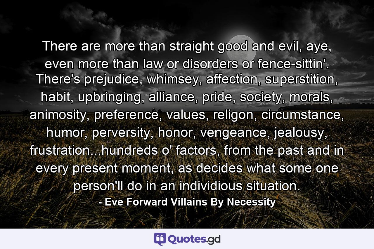 There are more than straight good and evil, aye, even more than law or disorders or fence-sittin'. There's prejudice, whimsey, affection, superstition, habit, upbringing, alliance, pride, society, morals, animosity, preference, values, religon, circumstance, humor, perversity, honor, vengeance, jealousy, frustration...hundreds o' factors, from the past and in every present moment, as decides what some one person'll do in an individious situation. - Quote by Eve Forward Villains By Necessity