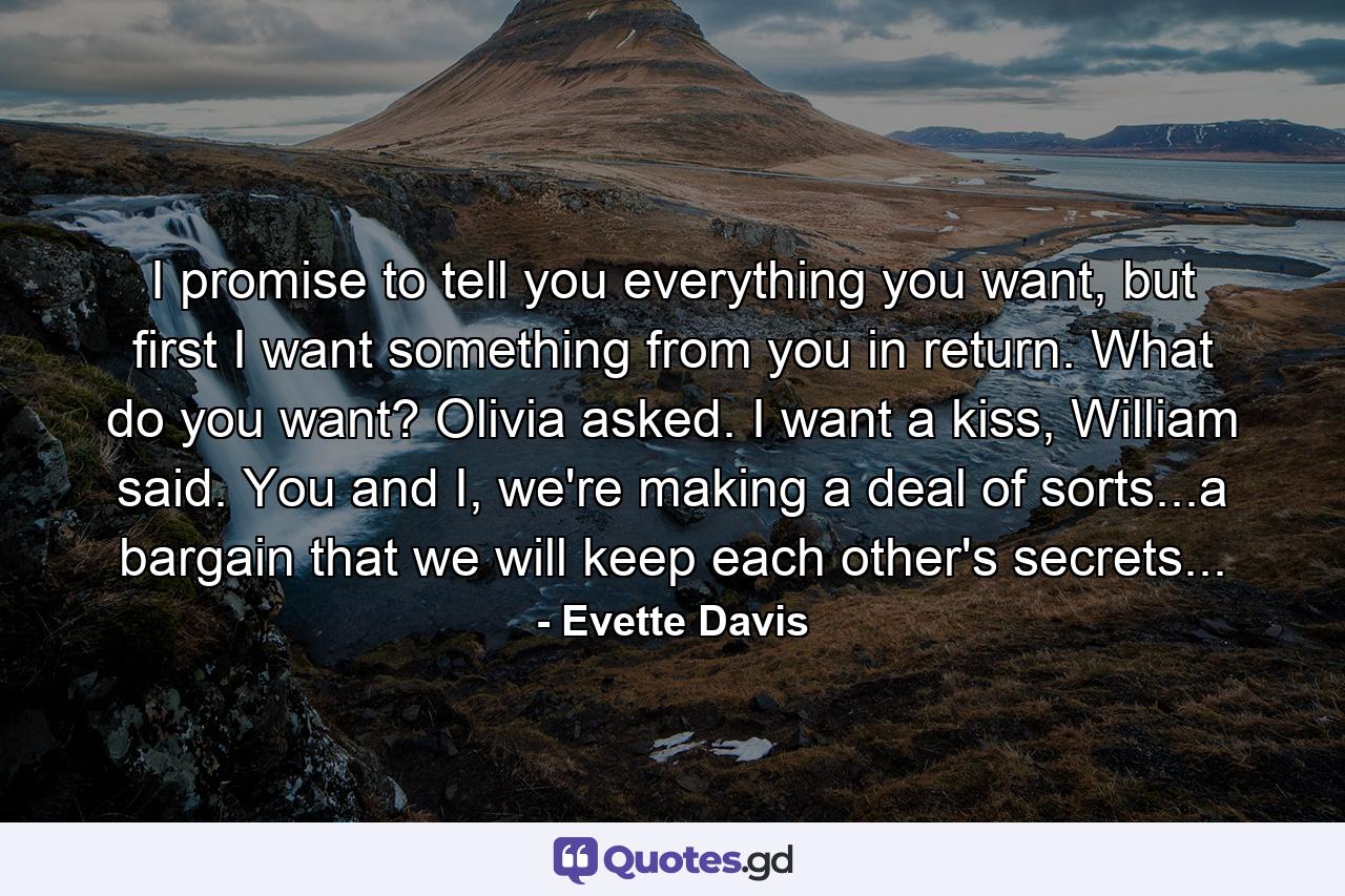 I promise to tell you everything you want, but first I want something from you in return. What do you want? Olivia asked. I want a kiss, William said. You and I, we're making a deal of sorts...a bargain that we will keep each other's secrets... - Quote by Evette Davis