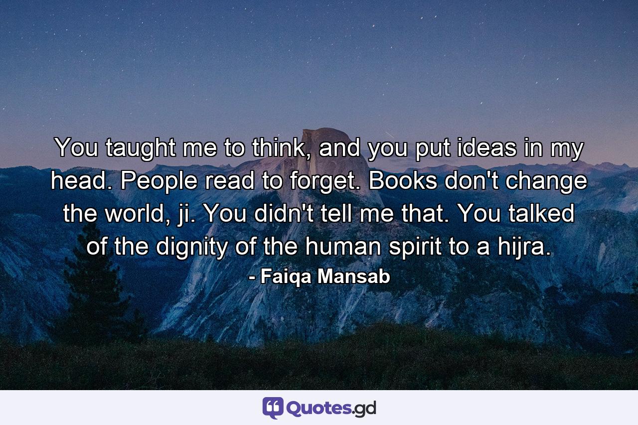 You taught me to think, and you put ideas in my head. People read to forget. Books don't change the world, ji. You didn't tell me that. You talked of the dignity of the human spirit to a hijra. - Quote by Faiqa Mansab