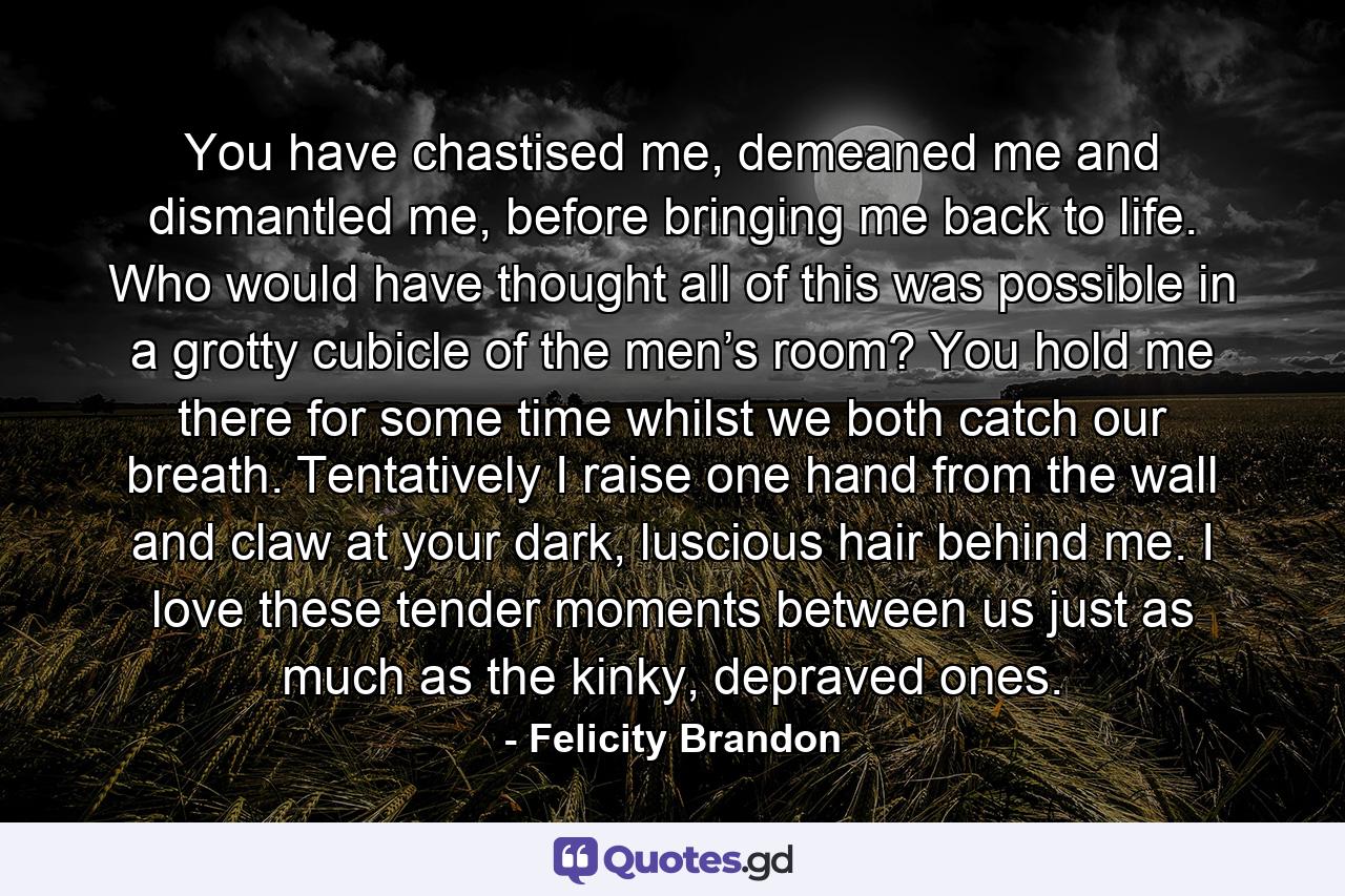 You have chastised me, demeaned me and dismantled me, before bringing me back to life. Who would have thought all of this was possible in a grotty cubicle of the men’s room? You hold me there for some time whilst we both catch our breath. Tentatively I raise one hand from the wall and claw at your dark, luscious hair behind me. I love these tender moments between us just as much as the kinky, depraved ones. - Quote by Felicity Brandon