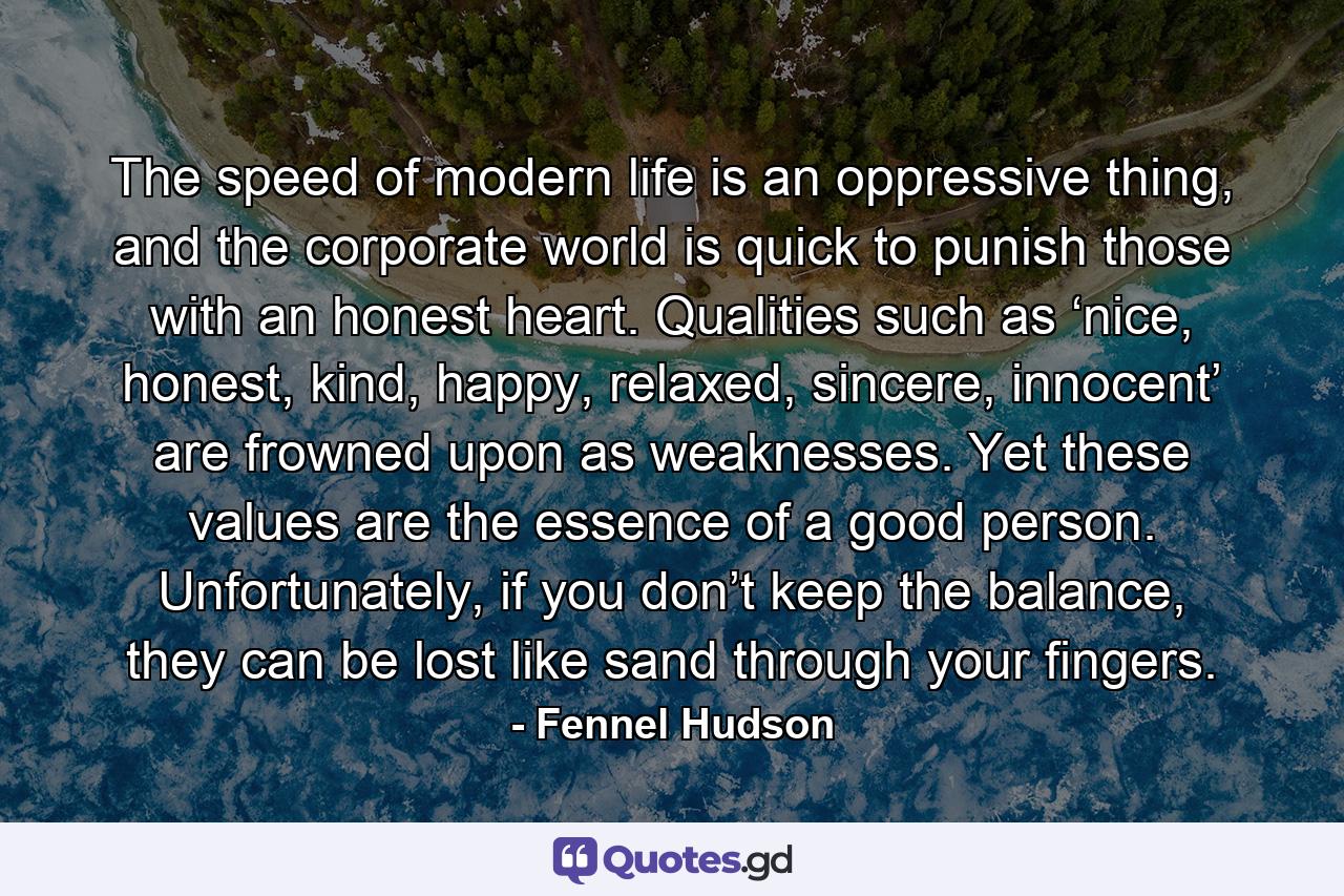 The speed of modern life is an oppressive thing, and the corporate world is quick to punish those with an honest heart. Qualities such as ‘nice, honest, kind, happy, relaxed, sincere, innocent’ are frowned upon as weaknesses. Yet these values are the essence of a good person. Unfortunately, if you don’t keep the balance, they can be lost like sand through your fingers. - Quote by Fennel Hudson